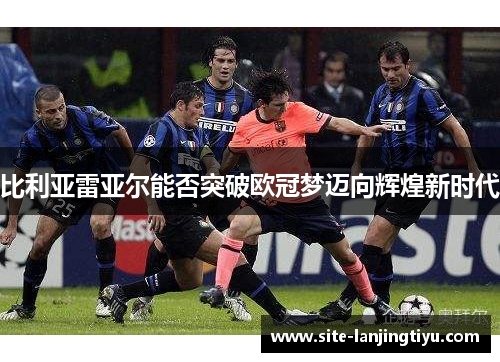 比利亚雷亚尔能否突破欧冠梦迈向辉煌新时代