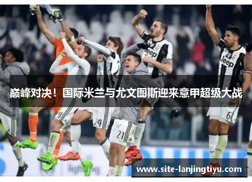 巅峰对决！国际米兰与尤文图斯迎来意甲超级大战