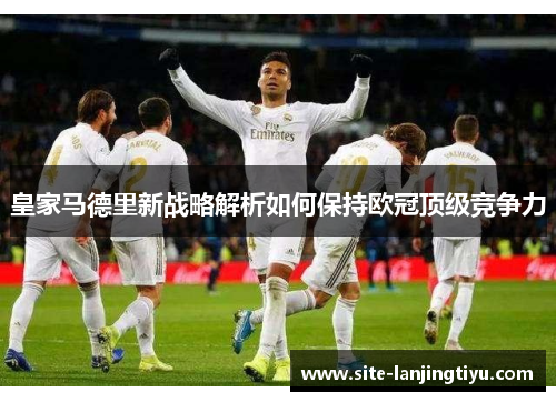 皇家马德里新战略解析如何保持欧冠顶级竞争力 皇家马德里新战略解析如何保持欧冠顶级竞争力