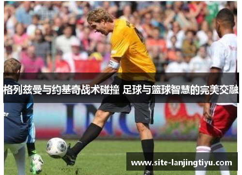 格列兹曼与约基奇战术碰撞 足球与篮球智慧的完美交融