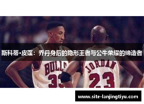 斯科蒂·皮蓬：乔丹身后的隐形王者与公牛荣耀的缔造者