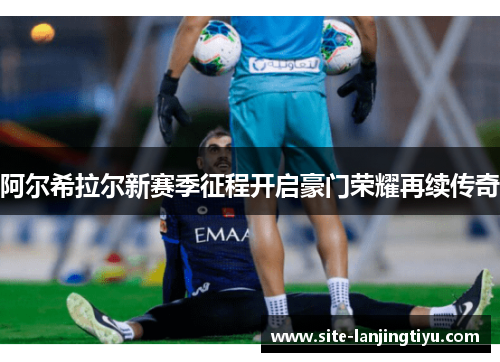 阿尔希拉尔新赛季征程开启豪门荣耀再续传奇