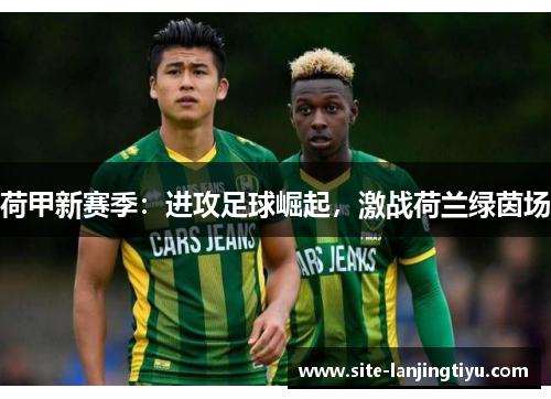 荷甲新赛季:进攻足球崛起,激战荷兰绿茵场 荷甲新赛季:进攻足球崛起,激战荷兰绿茵场