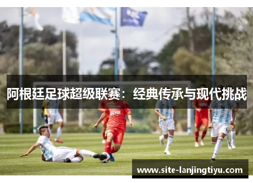阿根廷足球超级联赛：经典传承与现代挑战