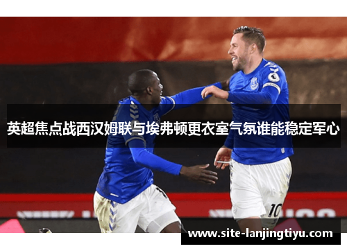 英超焦点战西汉姆联与埃弗顿更衣室气氛谁能稳定军心