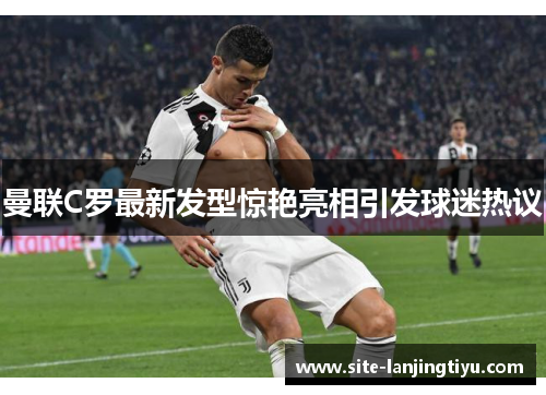 曼联C罗最新发型惊艳亮相引发球迷热议