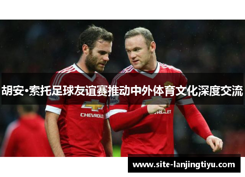 胡安·索托足球友谊赛推动中外体育文化深度交流