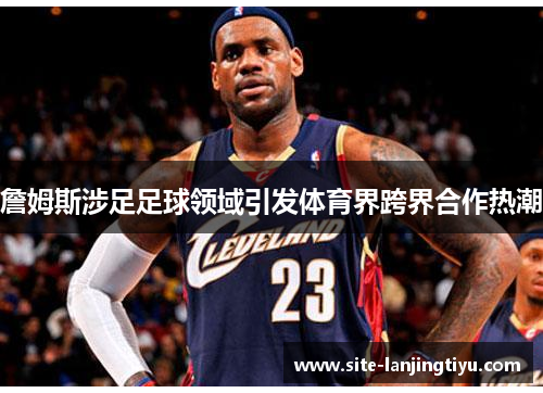 詹姆斯涉足足球领域引发体育界跨界合作热潮